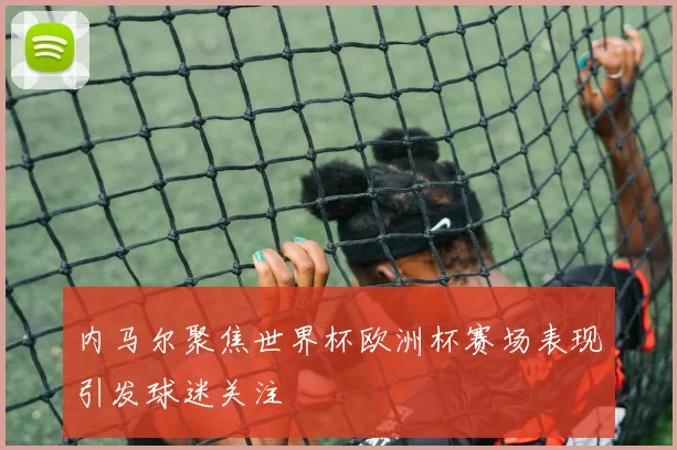 内马尔聚焦世界杯欧洲杯赛场表现引发球迷关注